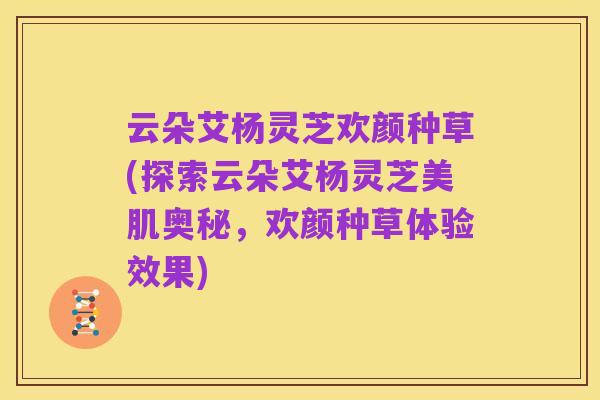 云朵艾杨灵芝欢颜种草(探索云朵艾杨灵芝美肌奥秘，欢颜种草体验效果)