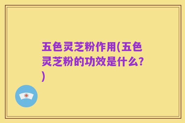 五色灵芝粉作用(五色灵芝粉的功效是什么?)