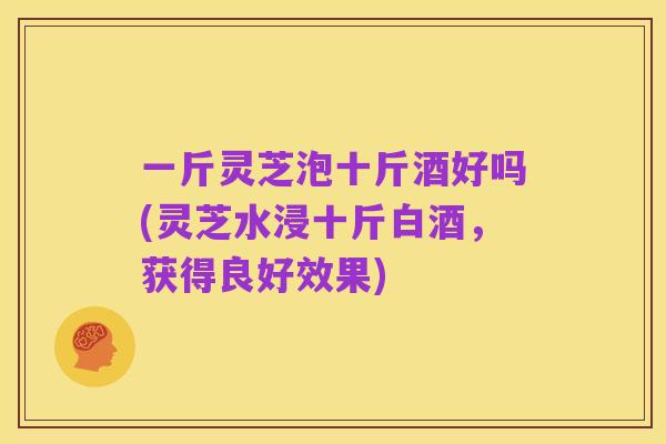 一斤灵芝泡十斤酒好吗(灵芝水浸十斤白酒,获得良好效果)