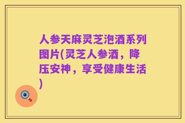 人参天麻灵芝泡酒系列图片(灵芝人参酒,降压安神,享受健康生活)