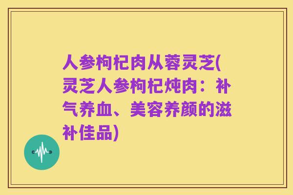 人参枸杞肉从蓉灵芝(灵芝人参枸杞炖肉：补气养血、美容养颜的滋补佳品)