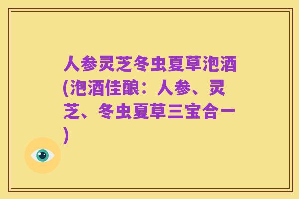 人参灵芝冬虫夏草泡酒(泡酒佳酿:人参、灵芝、冬虫夏草三宝合一)