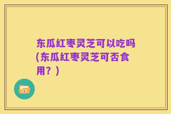 东瓜红枣灵芝可以吃吗(东瓜红枣灵芝可否食用？)