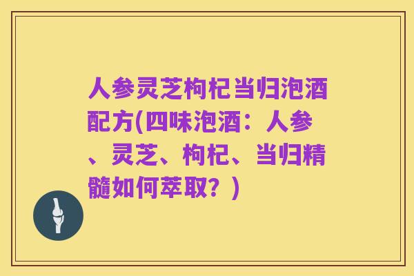 人参灵芝枸杞当归泡酒配方(四味泡酒：人参、灵芝、枸杞、当归精髓如何萃取？)