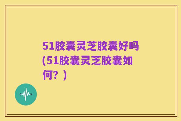 51胶囊灵芝胶囊好吗(51胶囊灵芝胶囊如何?)