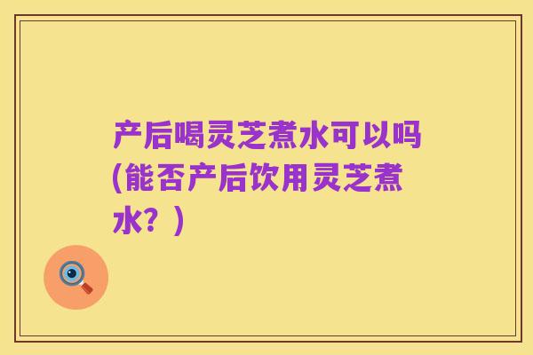 产后喝灵芝煮水可以吗(能否产后饮用灵芝煮水?)
