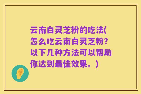 云南白灵芝粉的吃法(怎么吃云南白灵芝粉?以下几种方法可以帮助你达到最佳效果。)