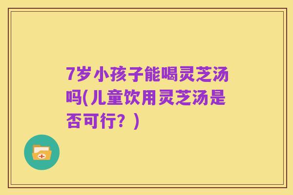 7岁小孩子能喝灵芝汤吗(儿童饮用灵芝汤是否可行?)