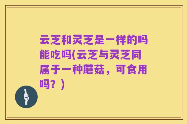 云芝和灵芝是一样的吗能吃吗(云芝与灵芝同属于一种蘑菇，可食用吗？)
