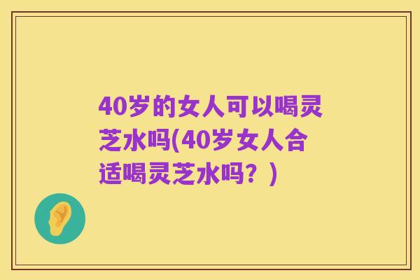 40岁的女人可以喝灵芝水吗(40岁女人合适喝灵芝水吗？)