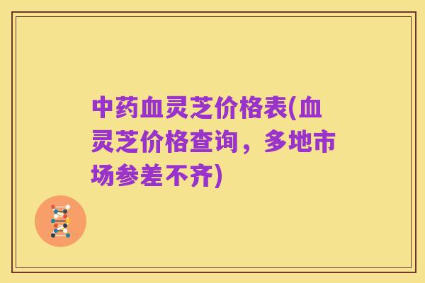 中药血灵芝价格表(血灵芝价格查询，多地市场参差不齐)