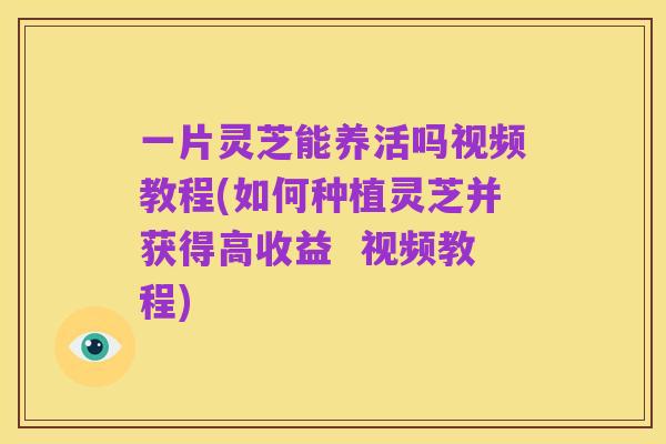 一片灵芝能养活吗视频教程(如何种植灵芝并获得高收益 视频教程)