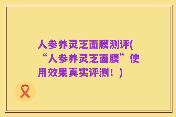 人参养灵芝面膜测评(“人参养灵芝面膜”使用效果真实评测！)