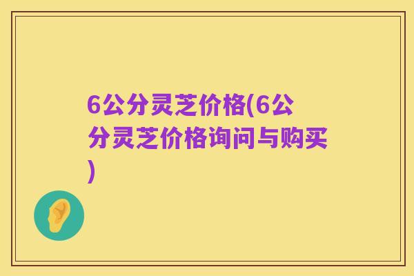 6公分灵芝价格(6公分灵芝价格询问与购买)