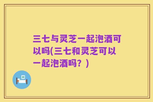 三七与灵芝一起泡酒可以吗(三七和灵芝可以一起泡酒吗?)