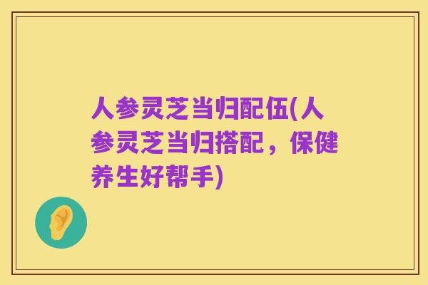 人参灵芝当归配伍(人参灵芝当归搭配,保健养生好帮手)