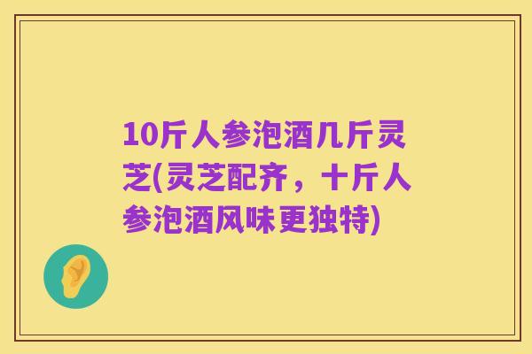 10斤人参泡酒几斤灵芝(灵芝配齐,十斤人参泡酒风味更独特)