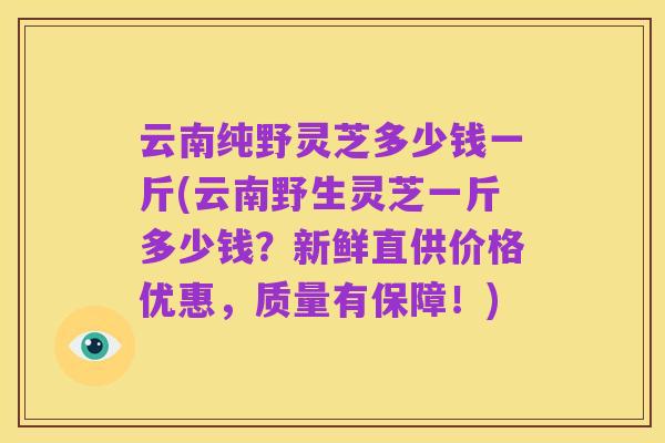 云南纯野灵芝多少钱一斤(云南野生灵芝一斤多少钱？新鲜直供价格优惠，质量有保障！)
