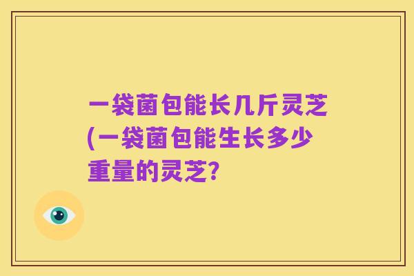 一袋菌包能长几斤灵芝(一袋菌包能生长多少重量的灵芝?