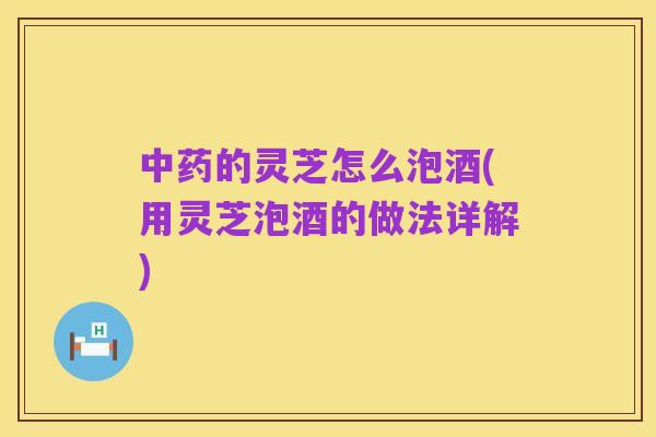 中药的灵芝怎么泡酒(用灵芝泡酒的做法详解)