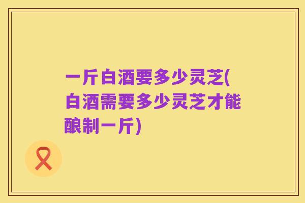 一斤白酒要多少灵芝(白酒需要多少灵芝才能酿制一斤)