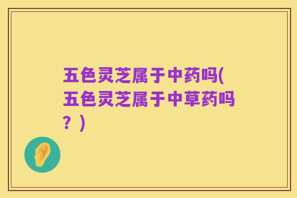 五色灵芝属于中药吗(五色灵芝属于中草药吗?)