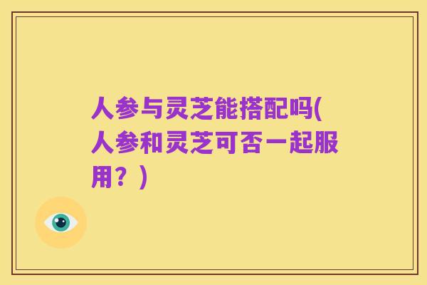人参与灵芝能搭配吗(人参和灵芝可否一起服用?)