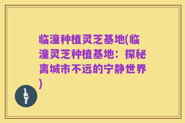 临潼种植灵芝基地(临潼灵芝种植基地:探秘离城市不远的宁静世界)