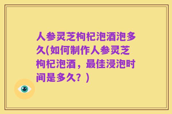 人参灵芝枸杞泡酒泡多久(如何制作人参灵芝枸杞泡酒，最佳浸泡时间是多久？)