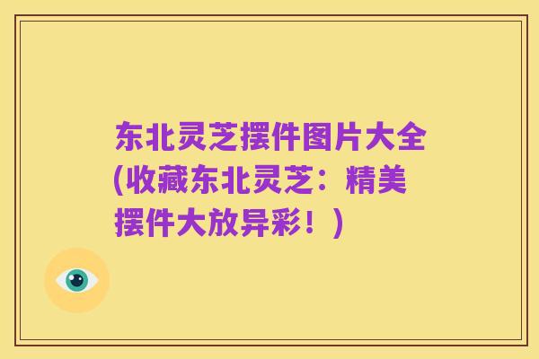 东北灵芝摆件图片大全(收藏东北灵芝:精美摆件大放异彩!)