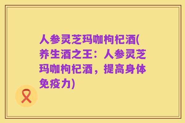 人参灵芝玛咖枸杞酒(养生酒之王:人参灵芝玛咖枸杞酒,提高身体免疫力)