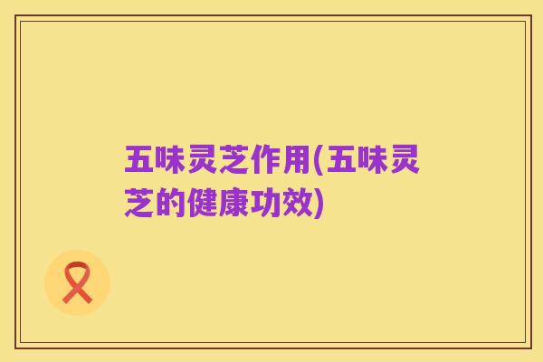 五味灵芝作用(五味灵芝的健康功效)