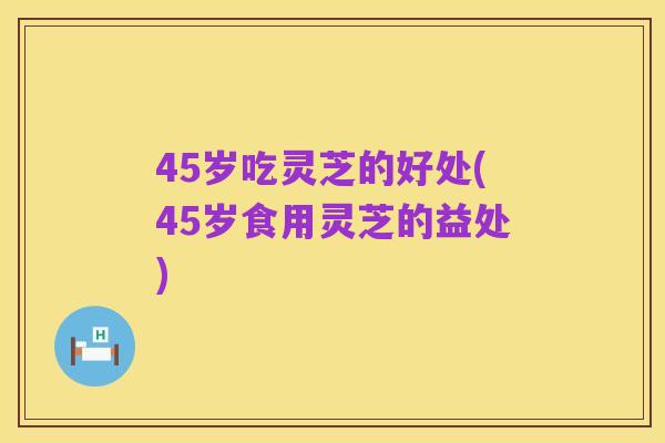 45岁吃灵芝的好处(45岁食用灵芝的益处)
