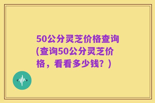 50公分灵芝价格查询(查询50公分灵芝价格,看看多少钱?)