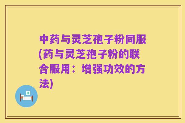 中药与灵芝孢子粉同服(药与灵芝孢子粉的联合服用：增强功效的方法)