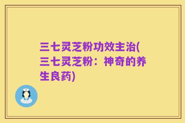 三七灵芝粉功效主治(三七灵芝粉:神奇的养生良药)