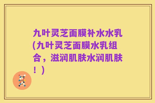 九叶灵芝面膜补水水乳(九叶灵芝面膜水乳组合,滋润肌肤水润肌肤!)
