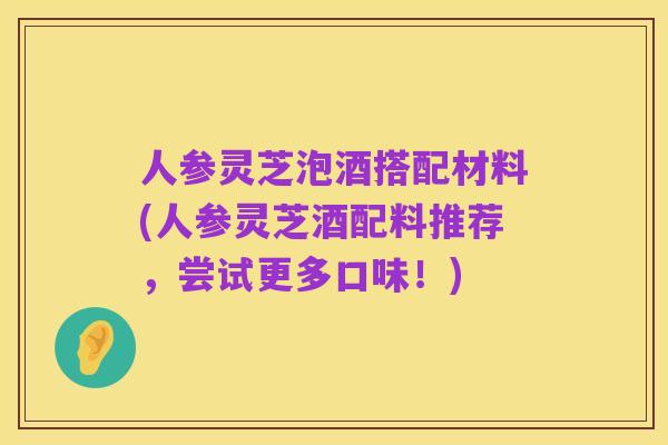 人参灵芝泡酒搭配材料(人参灵芝酒配料推荐,尝试更多口味!)