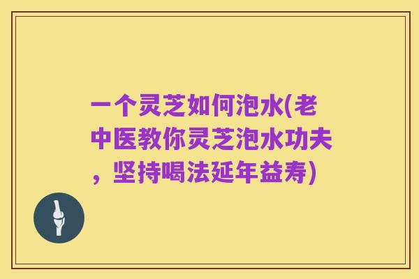 一个灵芝如何泡水(老中医教你灵芝泡水功夫，坚持喝法延年益寿)