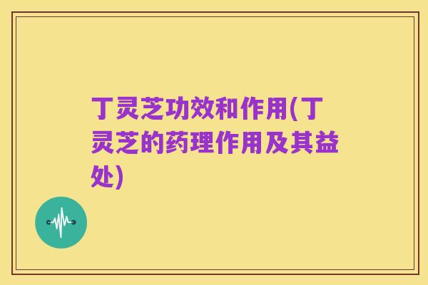 丁灵芝功效和作用(丁灵芝的药理作用及其益处)