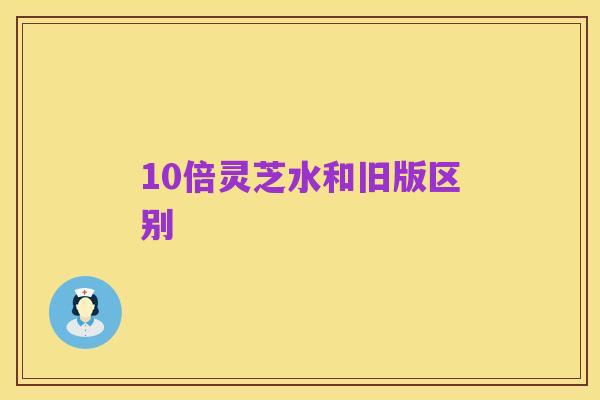 10倍灵芝水和旧版区别