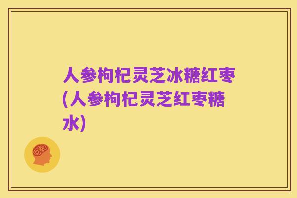 人参枸杞灵芝冰糖红枣(人参枸杞灵芝红枣糖水)