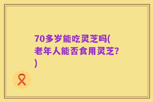70多岁能吃灵芝吗(老年人能否食用灵芝？)