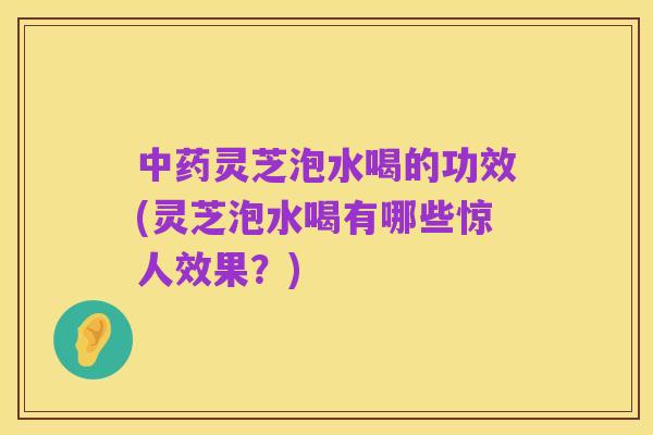 中药灵芝泡水喝的功效(灵芝泡水喝有哪些惊人效果？)