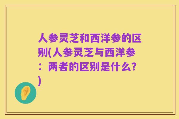 人参灵芝和西洋参的区别(人参灵芝与西洋参:两者的区别是什么?)