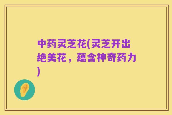 中药灵芝花(灵芝开出绝美花，蕴含神奇药力)