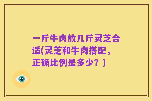 一斤牛肉放几斤灵芝合适(灵芝和牛肉搭配,正确比例是多少?)
