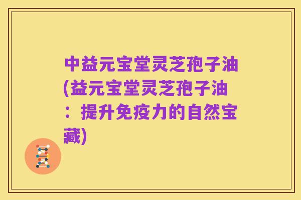 中益元宝堂灵芝孢子油(益元宝堂灵芝孢子油：提升免疫力的自然宝藏)