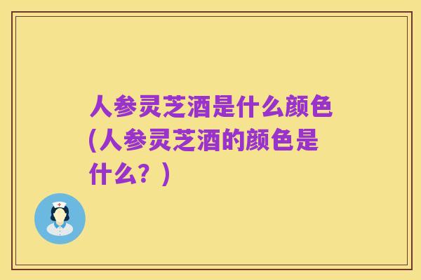 人参灵芝酒是什么颜色(人参灵芝酒的颜色是什么？)