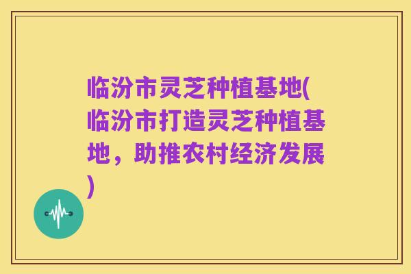 临汾市灵芝种植基地(临汾市打造灵芝种植基地,助推农村经济发展)